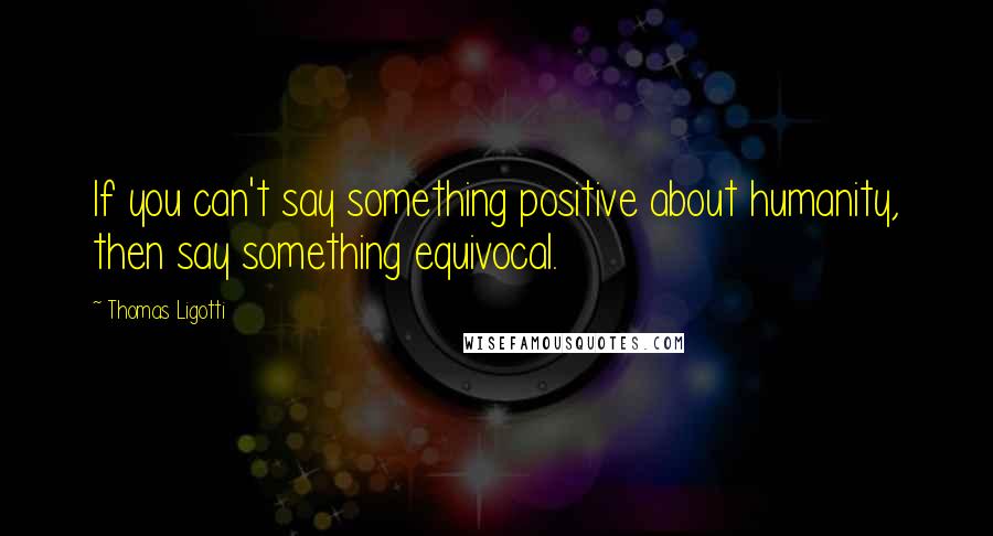 Thomas Ligotti Quotes: If you can't say something positive about humanity, then say something equivocal.