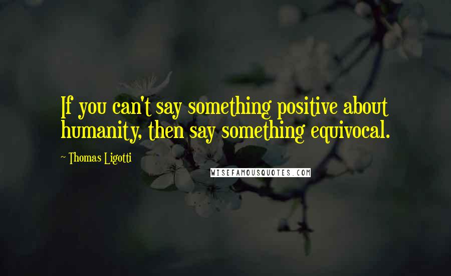 Thomas Ligotti Quotes: If you can't say something positive about humanity, then say something equivocal.