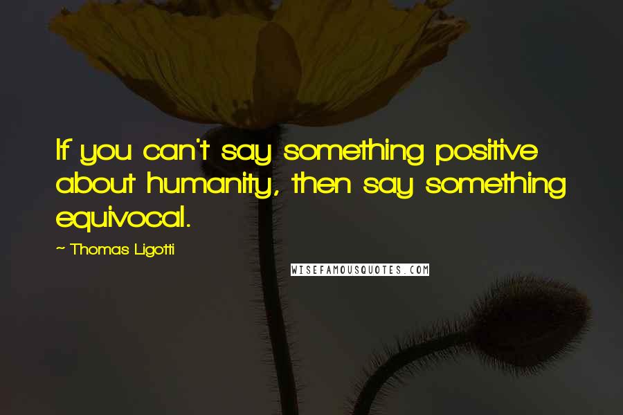 Thomas Ligotti Quotes: If you can't say something positive about humanity, then say something equivocal.