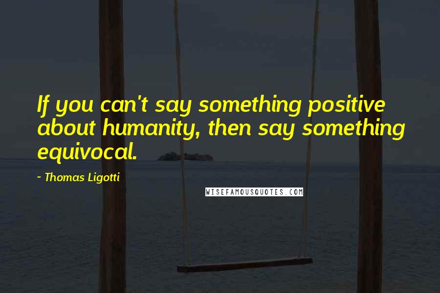 Thomas Ligotti Quotes: If you can't say something positive about humanity, then say something equivocal.