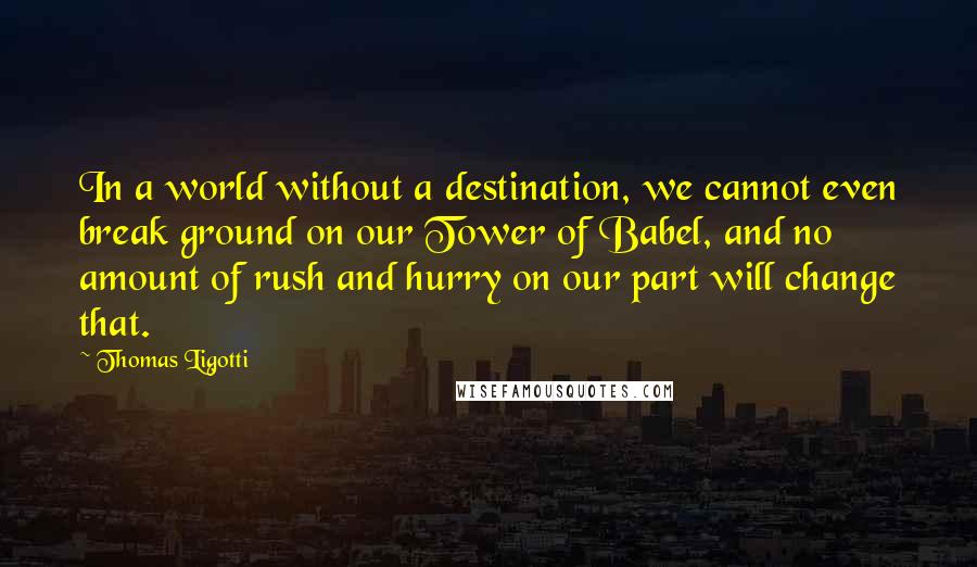 Thomas Ligotti Quotes: In a world without a destination, we cannot even break ground on our Tower of Babel, and no amount of rush and hurry on our part will change that.