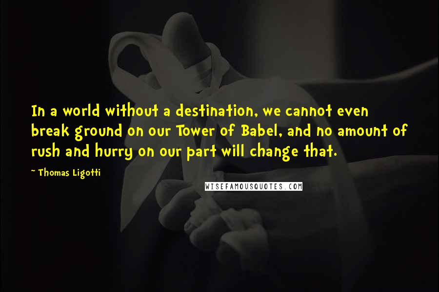 Thomas Ligotti Quotes: In a world without a destination, we cannot even break ground on our Tower of Babel, and no amount of rush and hurry on our part will change that.