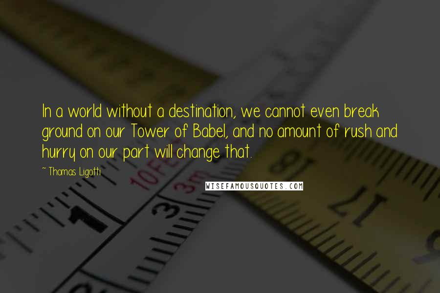 Thomas Ligotti Quotes: In a world without a destination, we cannot even break ground on our Tower of Babel, and no amount of rush and hurry on our part will change that.