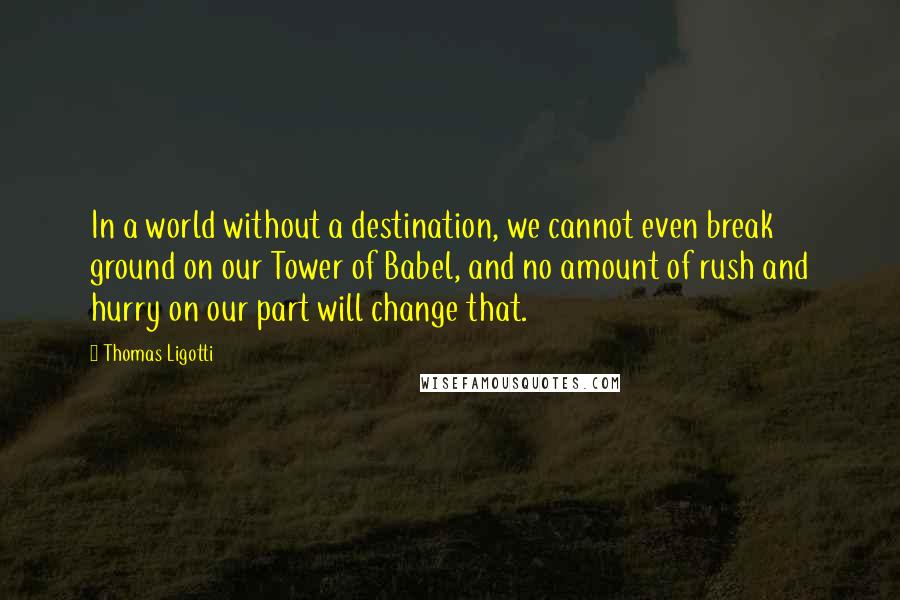 Thomas Ligotti Quotes: In a world without a destination, we cannot even break ground on our Tower of Babel, and no amount of rush and hurry on our part will change that.