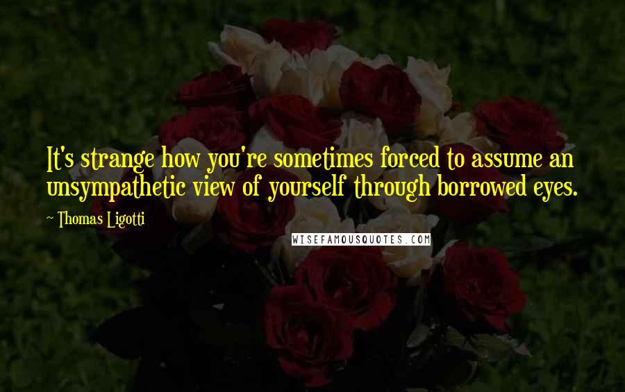 Thomas Ligotti Quotes: It's strange how you're sometimes forced to assume an unsympathetic view of yourself through borrowed eyes.