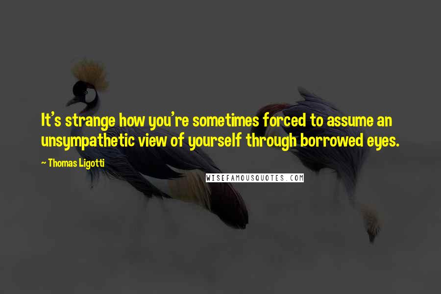 Thomas Ligotti Quotes: It's strange how you're sometimes forced to assume an unsympathetic view of yourself through borrowed eyes.