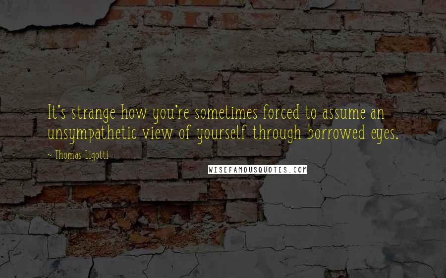 Thomas Ligotti Quotes: It's strange how you're sometimes forced to assume an unsympathetic view of yourself through borrowed eyes.