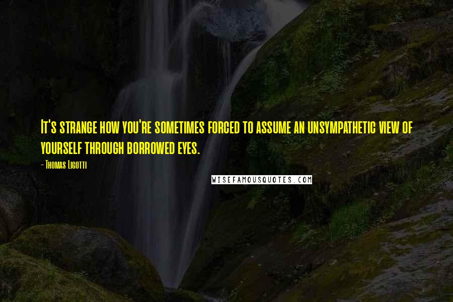 Thomas Ligotti Quotes: It's strange how you're sometimes forced to assume an unsympathetic view of yourself through borrowed eyes.