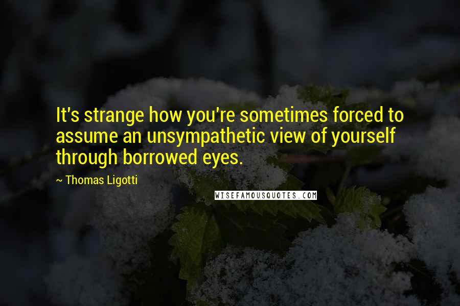 Thomas Ligotti Quotes: It's strange how you're sometimes forced to assume an unsympathetic view of yourself through borrowed eyes.