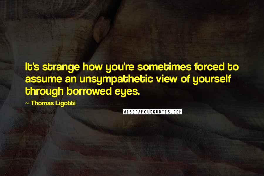 Thomas Ligotti Quotes: It's strange how you're sometimes forced to assume an unsympathetic view of yourself through borrowed eyes.