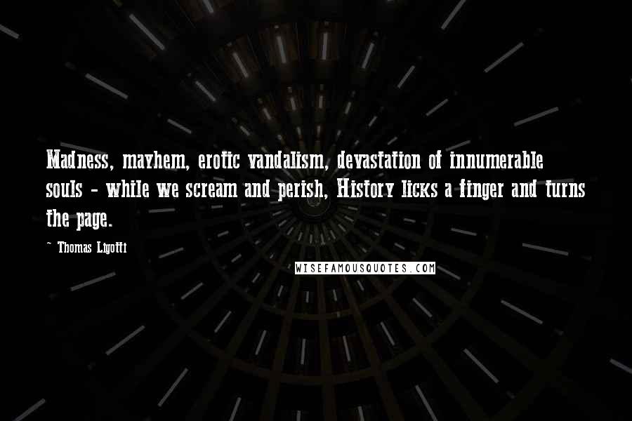 Thomas Ligotti Quotes: Madness, mayhem, erotic vandalism, devastation of innumerable souls - while we scream and perish, History licks a finger and turns the page.