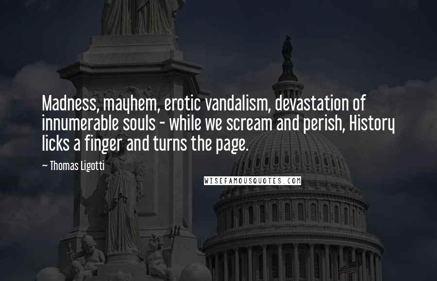 Thomas Ligotti Quotes: Madness, mayhem, erotic vandalism, devastation of innumerable souls - while we scream and perish, History licks a finger and turns the page.