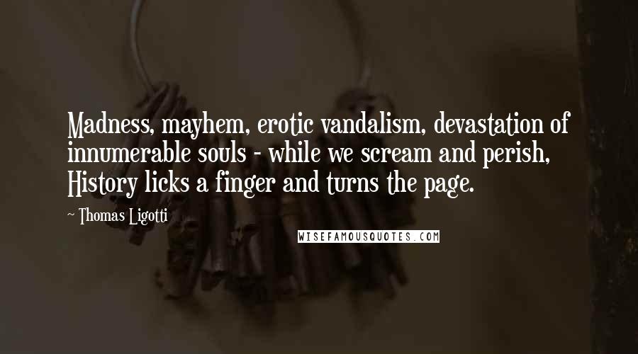 Thomas Ligotti Quotes: Madness, mayhem, erotic vandalism, devastation of innumerable souls - while we scream and perish, History licks a finger and turns the page.