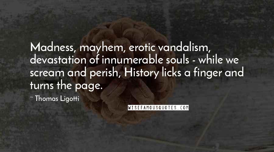 Thomas Ligotti Quotes: Madness, mayhem, erotic vandalism, devastation of innumerable souls - while we scream and perish, History licks a finger and turns the page.
