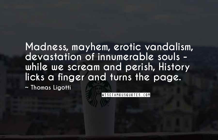 Thomas Ligotti Quotes: Madness, mayhem, erotic vandalism, devastation of innumerable souls - while we scream and perish, History licks a finger and turns the page.