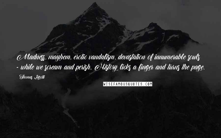Thomas Ligotti Quotes: Madness, mayhem, erotic vandalism, devastation of innumerable souls - while we scream and perish, History licks a finger and turns the page.