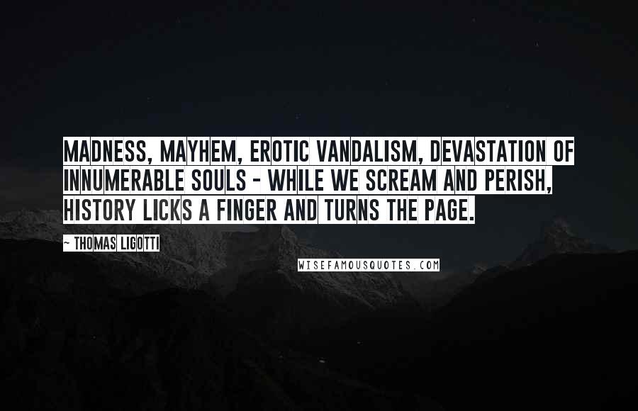 Thomas Ligotti Quotes: Madness, mayhem, erotic vandalism, devastation of innumerable souls - while we scream and perish, History licks a finger and turns the page.