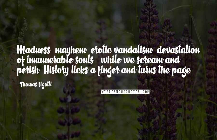 Thomas Ligotti Quotes: Madness, mayhem, erotic vandalism, devastation of innumerable souls - while we scream and perish, History licks a finger and turns the page.