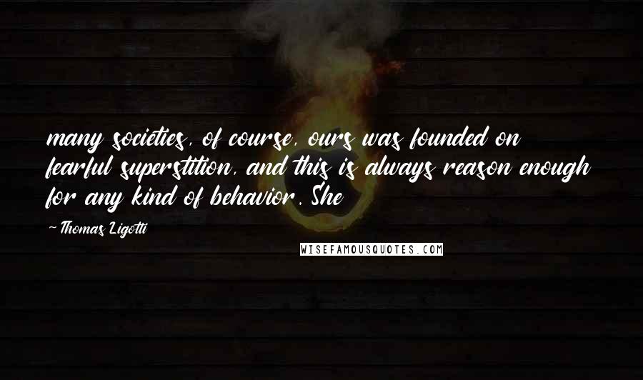 Thomas Ligotti Quotes: many societies, of course, ours was founded on fearful superstition, and this is always reason enough for any kind of behavior. She