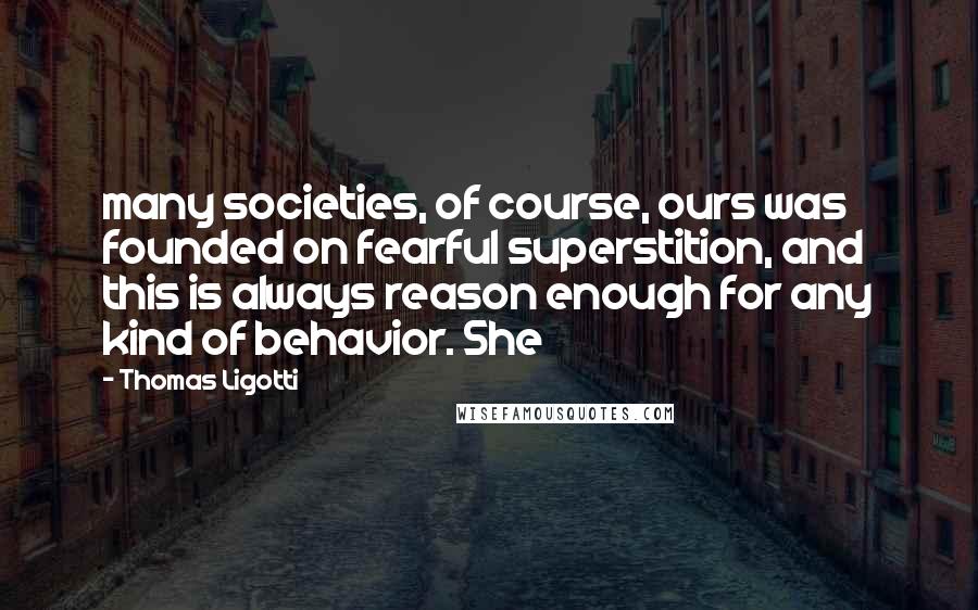 Thomas Ligotti Quotes: many societies, of course, ours was founded on fearful superstition, and this is always reason enough for any kind of behavior. She