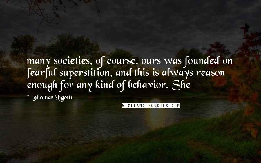 Thomas Ligotti Quotes: many societies, of course, ours was founded on fearful superstition, and this is always reason enough for any kind of behavior. She