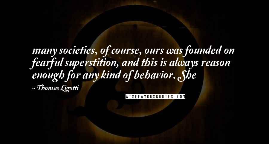 Thomas Ligotti Quotes: many societies, of course, ours was founded on fearful superstition, and this is always reason enough for any kind of behavior. She