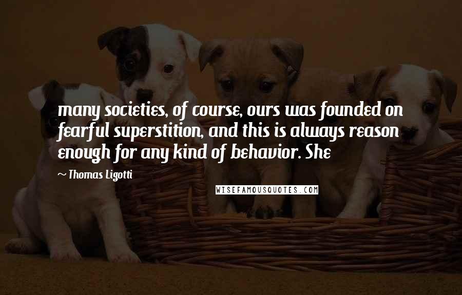 Thomas Ligotti Quotes: many societies, of course, ours was founded on fearful superstition, and this is always reason enough for any kind of behavior. She