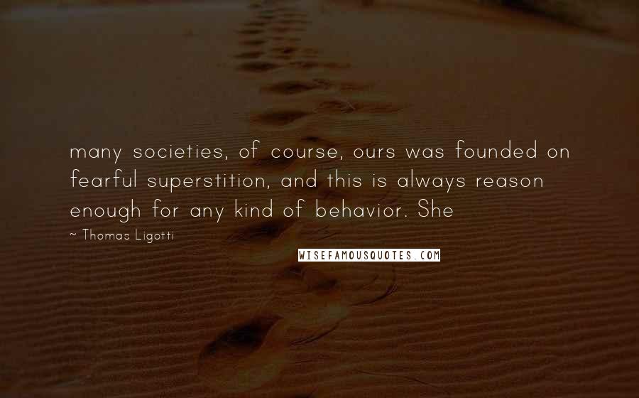 Thomas Ligotti Quotes: many societies, of course, ours was founded on fearful superstition, and this is always reason enough for any kind of behavior. She