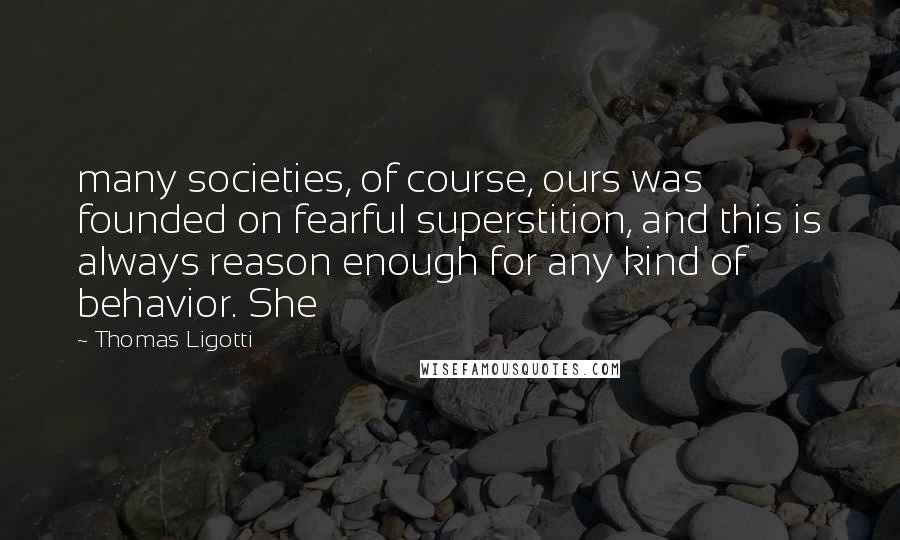 Thomas Ligotti Quotes: many societies, of course, ours was founded on fearful superstition, and this is always reason enough for any kind of behavior. She