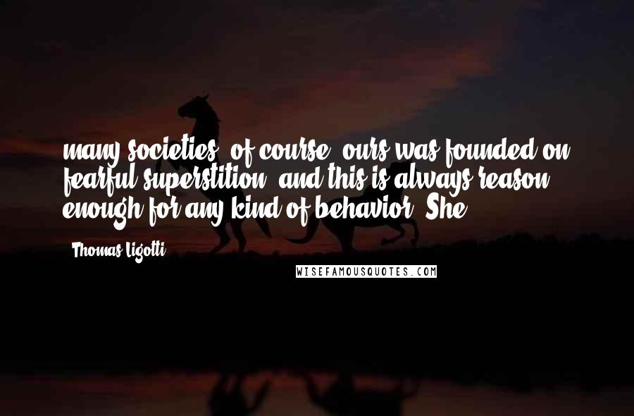 Thomas Ligotti Quotes: many societies, of course, ours was founded on fearful superstition, and this is always reason enough for any kind of behavior. She