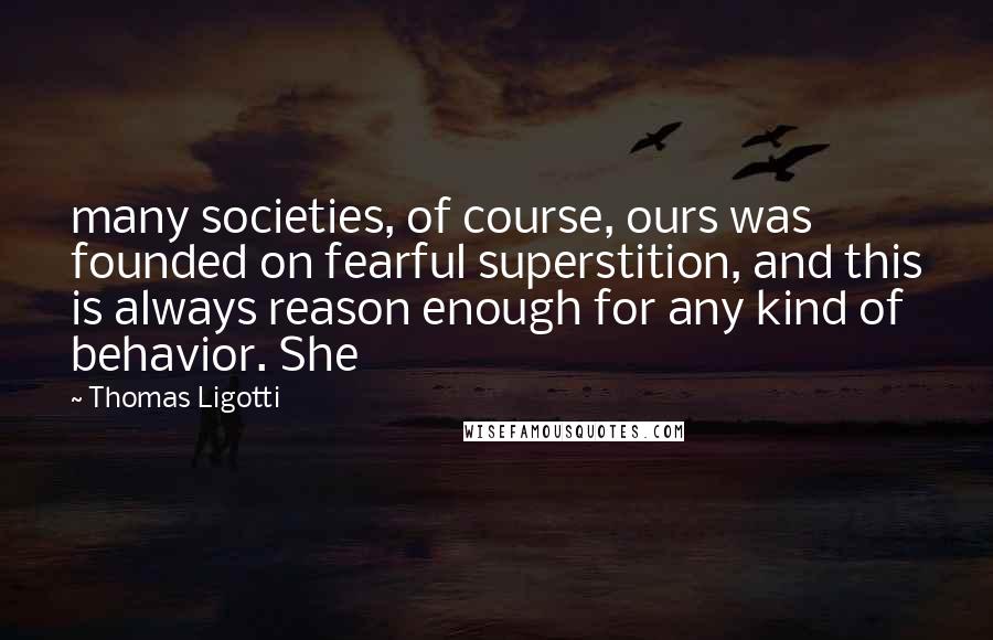 Thomas Ligotti Quotes: many societies, of course, ours was founded on fearful superstition, and this is always reason enough for any kind of behavior. She