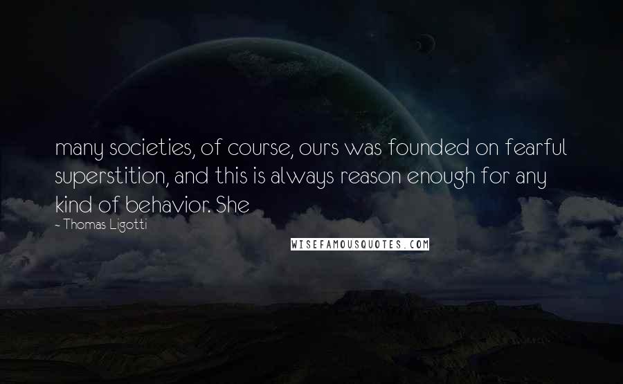 Thomas Ligotti Quotes: many societies, of course, ours was founded on fearful superstition, and this is always reason enough for any kind of behavior. She