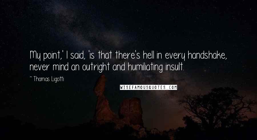 Thomas Ligotti Quotes: My point,' I said, 'is that there's hell in every handshake, never mind an outright and humiliating insult.