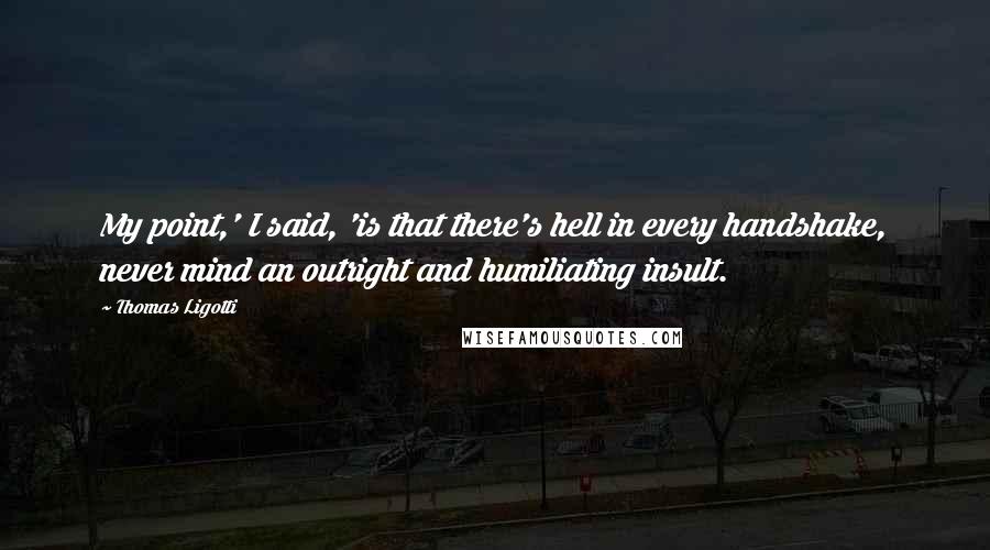Thomas Ligotti Quotes: My point,' I said, 'is that there's hell in every handshake, never mind an outright and humiliating insult.