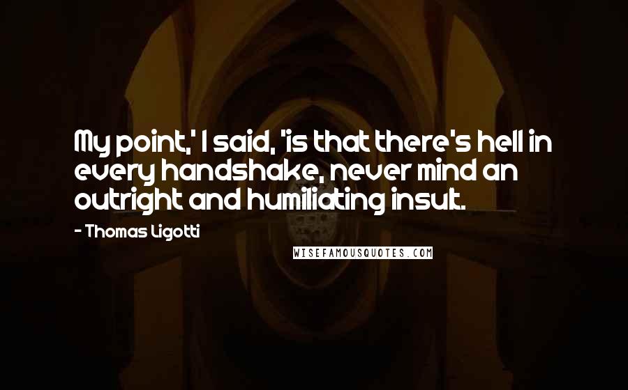 Thomas Ligotti Quotes: My point,' I said, 'is that there's hell in every handshake, never mind an outright and humiliating insult.