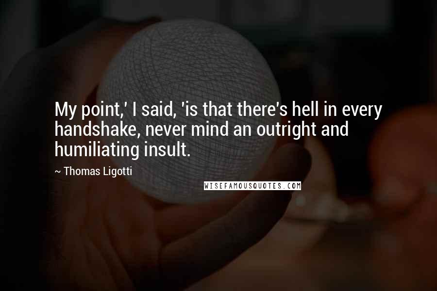 Thomas Ligotti Quotes: My point,' I said, 'is that there's hell in every handshake, never mind an outright and humiliating insult.