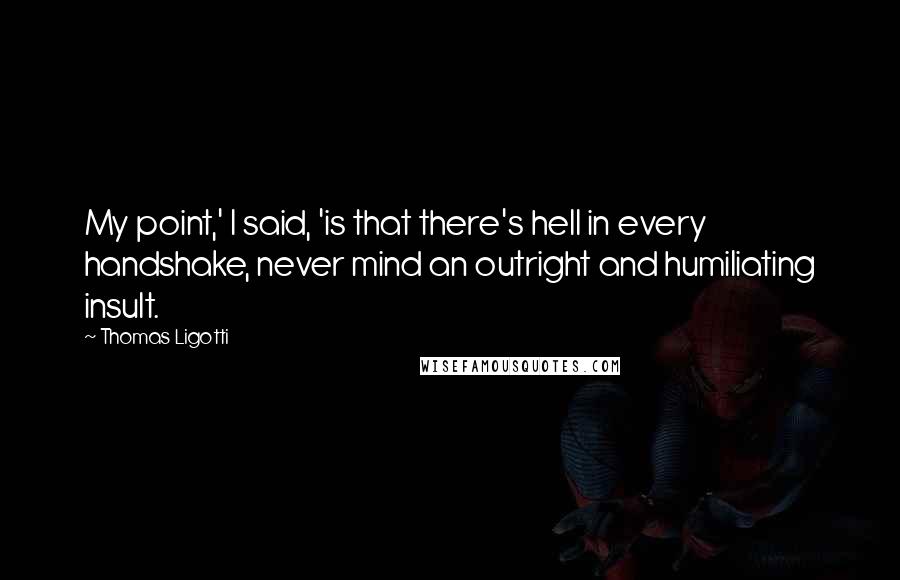 Thomas Ligotti Quotes: My point,' I said, 'is that there's hell in every handshake, never mind an outright and humiliating insult.