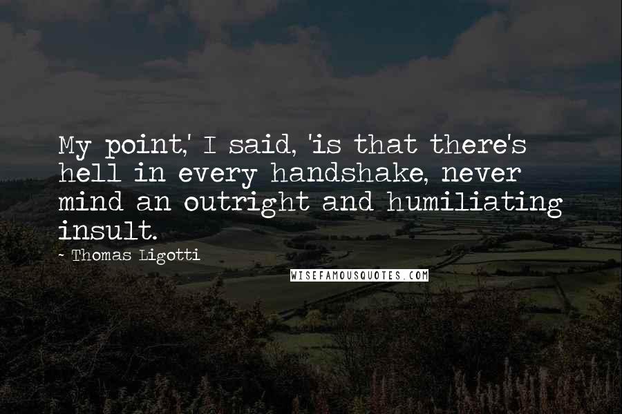 Thomas Ligotti Quotes: My point,' I said, 'is that there's hell in every handshake, never mind an outright and humiliating insult.