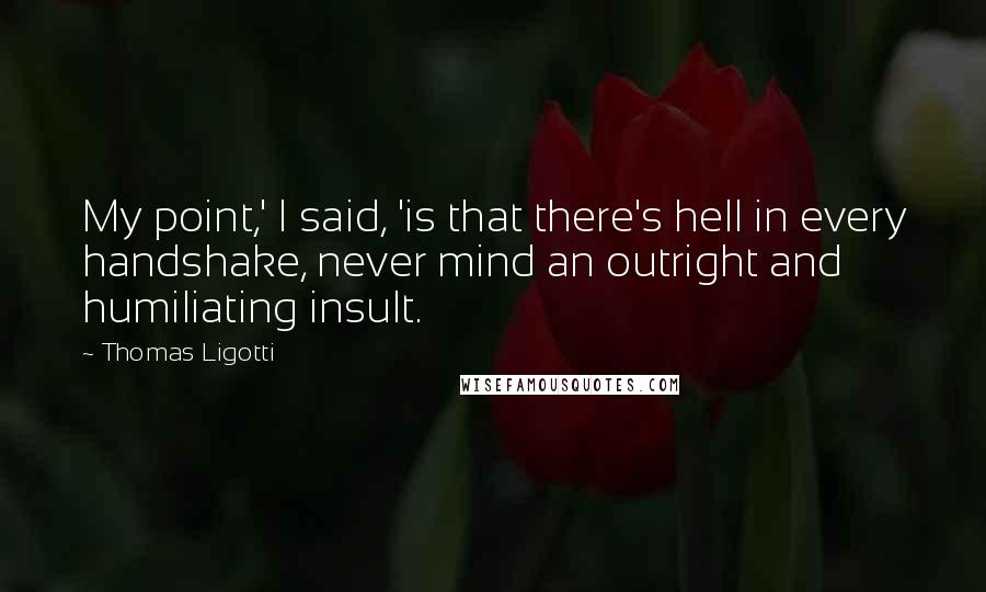 Thomas Ligotti Quotes: My point,' I said, 'is that there's hell in every handshake, never mind an outright and humiliating insult.