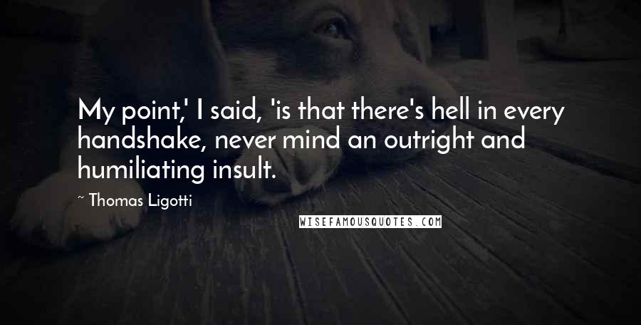 Thomas Ligotti Quotes: My point,' I said, 'is that there's hell in every handshake, never mind an outright and humiliating insult.