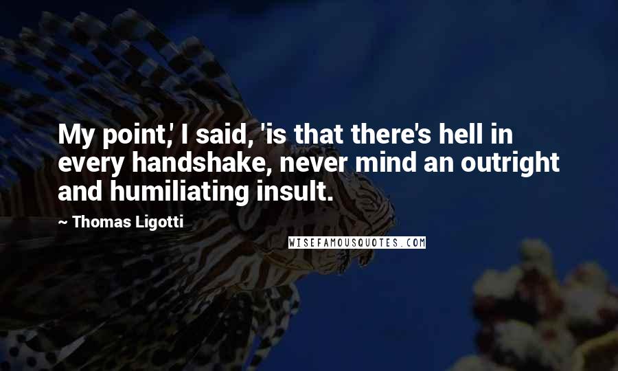 Thomas Ligotti Quotes: My point,' I said, 'is that there's hell in every handshake, never mind an outright and humiliating insult.