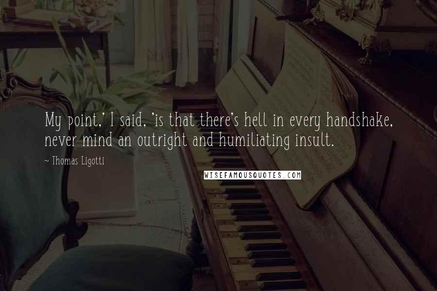 Thomas Ligotti Quotes: My point,' I said, 'is that there's hell in every handshake, never mind an outright and humiliating insult.