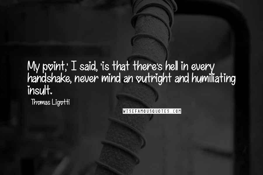 Thomas Ligotti Quotes: My point,' I said, 'is that there's hell in every handshake, never mind an outright and humiliating insult.