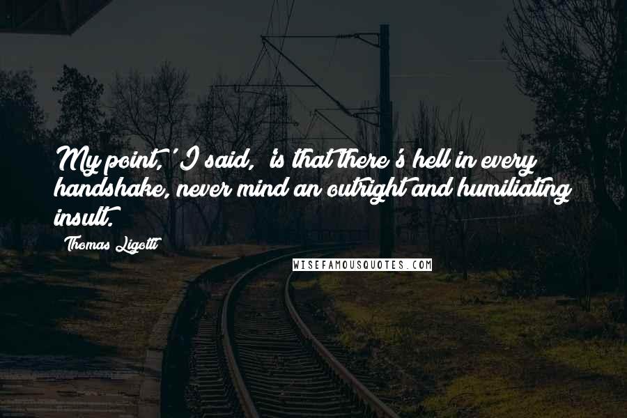 Thomas Ligotti Quotes: My point,' I said, 'is that there's hell in every handshake, never mind an outright and humiliating insult.