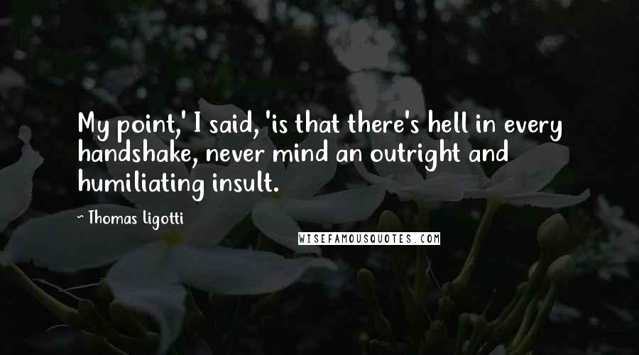 Thomas Ligotti Quotes: My point,' I said, 'is that there's hell in every handshake, never mind an outright and humiliating insult.