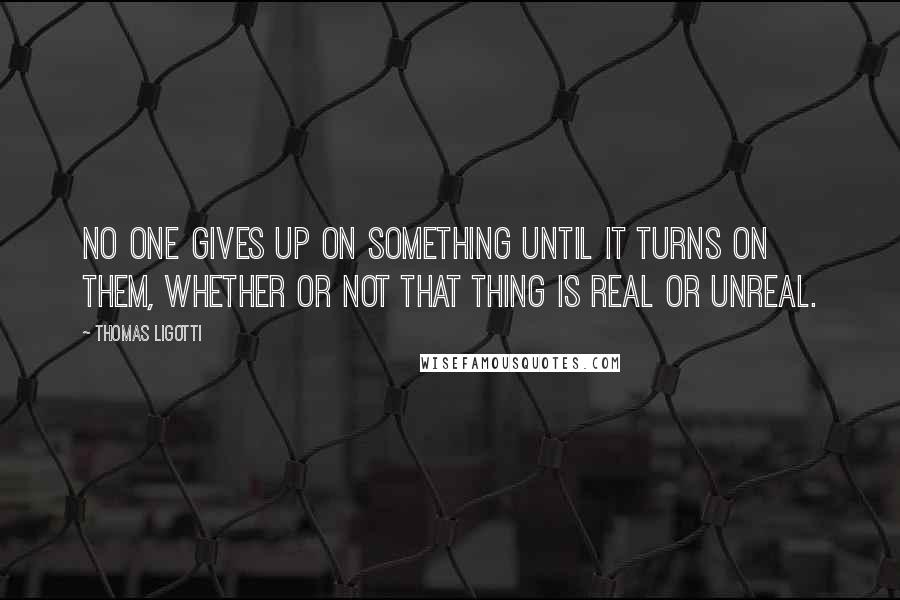 Thomas Ligotti Quotes: No one gives up on something until it turns on them, whether or not that thing is real or unreal.