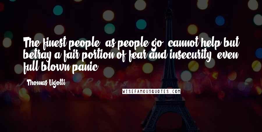 Thomas Ligotti Quotes: The finest people, as people go, cannot help but betray a fair portion of fear and insecurity, even full-blown panic.