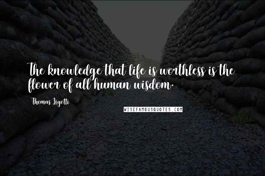 Thomas Ligotti Quotes: The knowledge that life is worthless is the flower of all human wisdom.