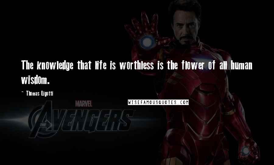 Thomas Ligotti Quotes: The knowledge that life is worthless is the flower of all human wisdom.