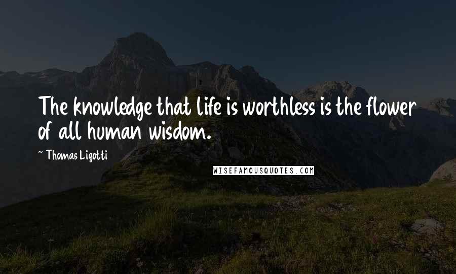 Thomas Ligotti Quotes: The knowledge that life is worthless is the flower of all human wisdom.